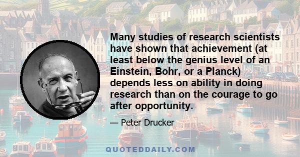 Many studies of research scientists have shown that achievement (at least below the genius level of an Einstein, Bohr, or a Planck) depends less on ability in doing research than on the courage to go after opportunity.