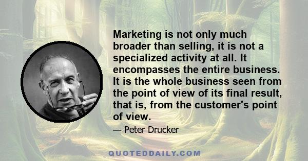 Marketing is not only much broader than selling, it is not a specialized activity at all. It encompasses the entire business. It is the whole business seen from the point of view of its final result, that is, from the