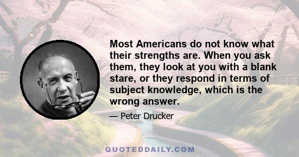 Most Americans do not know what their strengths are. When you ask them, they look at you with a blank stare, or they respond in terms of subject knowledge, which is the wrong answer.