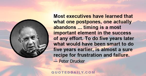 Most executives have learned that what one postpones, one actually abandons ... timing is a most important element in the success of any effort. To do five years later what would have been smart to do five years