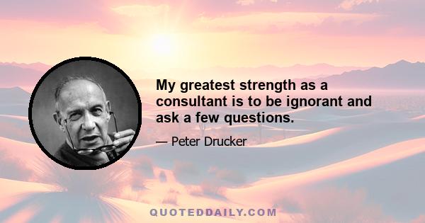 My greatest strength as a consultant is to be ignorant and ask a few questions.