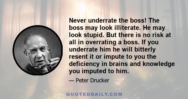 Never underrate the boss! The boss may look illiterate. He may look stupid. But there is no risk at all in overrating a boss. If you underrate him he will bitterly resent it or impute to you the deficiency in brains and 