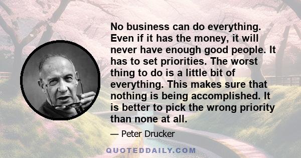 No business can do everything. Even if it has the money, it will never have enough good people. It has to set priorities. The worst thing to do is a little bit of everything. This makes sure that nothing is being