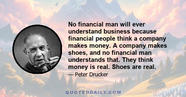 No financial man will ever understand business because financial people think a company makes money. A company makes shoes, and no financial man understands that. They think money is real. Shoes are real.