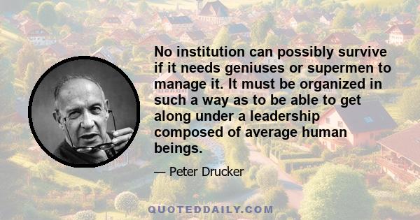 No institution can possibly survive if it needs geniuses or supermen to manage it. It must be organized in such a way as to be able to get along under a leadership composed of average human beings.