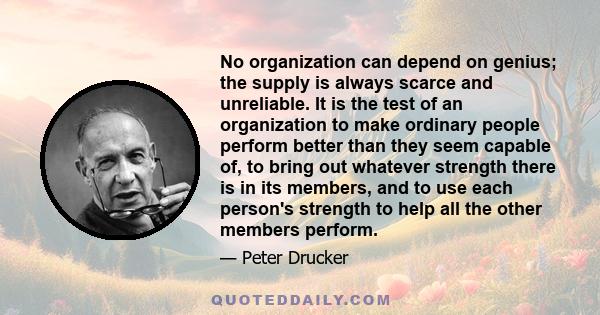 No organization can depend on genius; the supply is always scarce and unreliable. It is the test of an organization to make ordinary people perform better than they seem capable of, to bring out whatever strength there