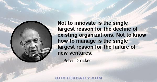 Not to innovate is the single largest reason for the decline of existing organizations. Not to know how to manage is the single largest reason for the failure of new ventures.