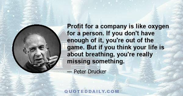 Profit for a company is like oxygen for a person. If you don't have enough of it, you're out of the game. But if you think your life is about breathing, you're really missing something.