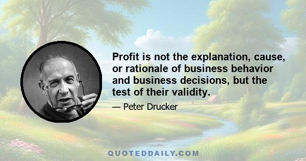 Profit is not the explanation, cause, or rationale of business behavior and business decisions, but the test of their validity.