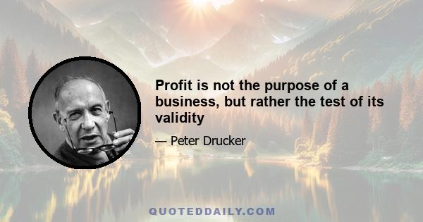 Profit is not the purpose of a business, but rather the test of its validity