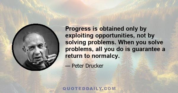 Progress is obtained only by exploiting opportunities, not by solving problems. When you solve problems, all you do is guarantee a return to normalcy.