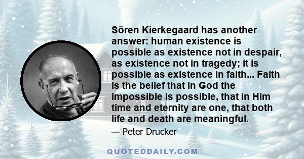 Sören Kierkegaard has another answer: human existence is possible as existence not in despair, as existence not in tragedy; it is possible as existence in faith... Faith is the belief that in God the impossible is