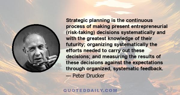 Strategic planning is the continuous process of making present entrepreneurial (risk-taking) decisions systematically and with the greatest knowledge of their futurity; organizing systematically the efforts needed to