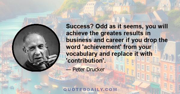 Success? Odd as it seems, you will achieve the greates results in business and career if you drop the word 'achievement' from your vocabulary and replace it with 'contribution'.