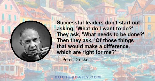 Successful leaders don't start out asking, 'What do I want to do?' They ask, 'What needs to be done?' Then they ask, 'Of those things that would make a difference, which are right for me?'