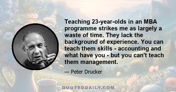 Teaching 23-year-olds in an MBA programme strikes me as largely a waste of time. They lack the background of experience. You can teach them skills - accounting and what have you - but you can't teach them management.