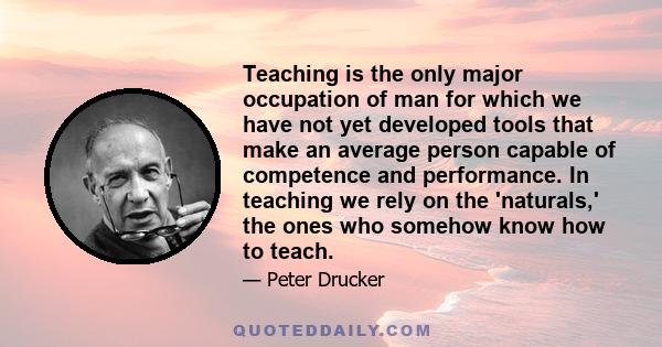 Teaching is the only major occupation of man for which we have not yet developed tools that make an average person capable of competence and performance. In teaching we rely on the 'naturals,' the ones who somehow know