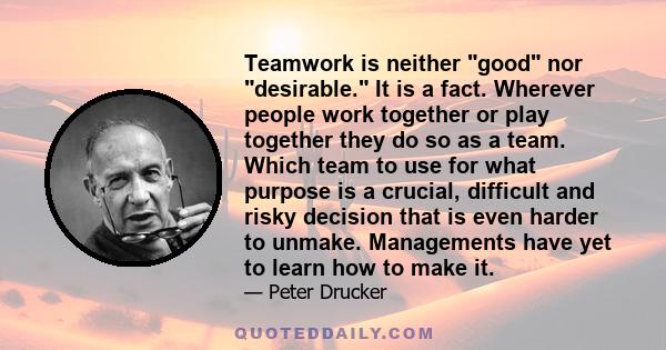 Teamwork is neither good nor desirable. It is a fact. Wherever people work together or play together they do so as a team. Which team to use for what purpose is a crucial, difficult and risky decision that is even