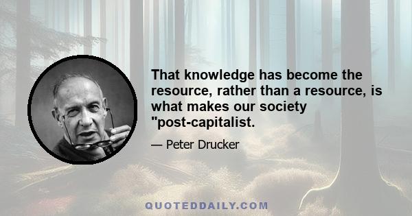 That knowledge has become the resource, rather than a resource, is what makes our society post-capitalist.