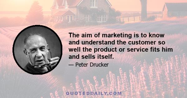 The aim of marketing is to know and understand the customer so well the product or service fits him and sells itself.