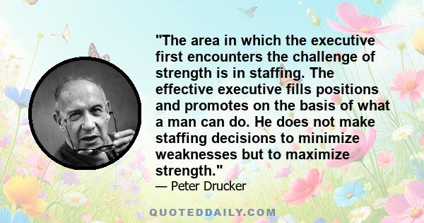 The area in which the executive first encounters the challenge of strength is in staffing. The effective executive fills positions and promotes on the basis of what a man can do. He does not make staffing decisions to