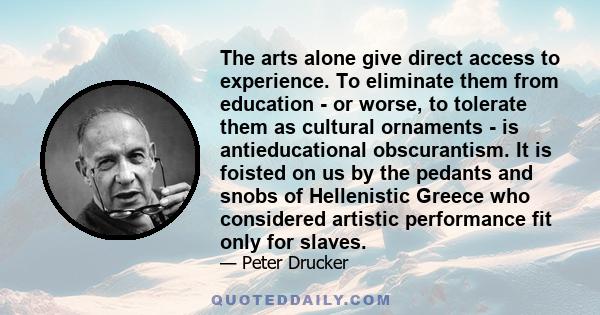 The arts alone give direct access to experience. To eliminate them from education - or worse, to tolerate them as cultural ornaments - is antieducational obscurantism. It is foisted on us by the pedants and snobs of