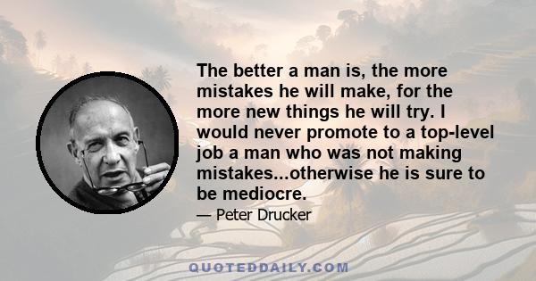 The better a man is, the more mistakes he will make, for the more new things he will try. I would never promote to a top-level job a man who was not making mistakes...otherwise he is sure to be mediocre.