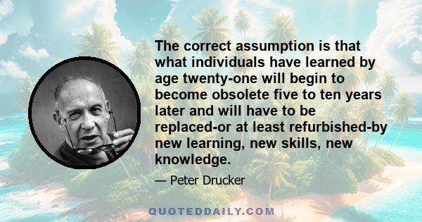 The correct assumption is that what individuals have learned by age twenty-one will begin to become obsolete five to ten years later and will have to be replaced-or at least refurbished-by new learning, new skills, new