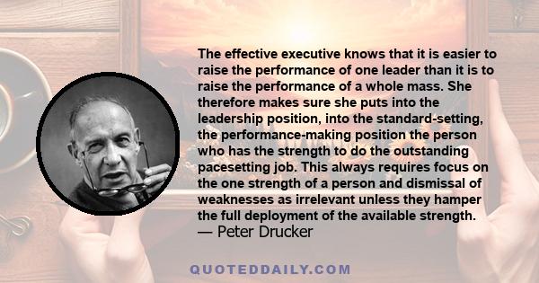 The effective executive knows that it is easier to raise the performance of one leader than it is to raise the performance of a whole mass. She therefore makes sure she puts into the leadership position, into the