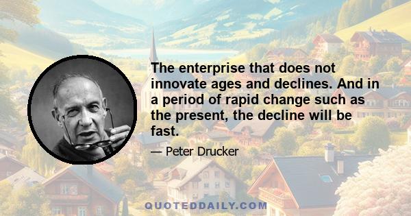 The enterprise that does not innovate ages and declines. And in a period of rapid change such as the present, the decline will be fast.