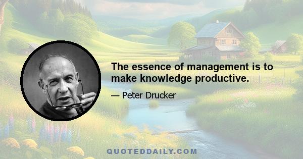 The essence of management is to make knowledge productive.