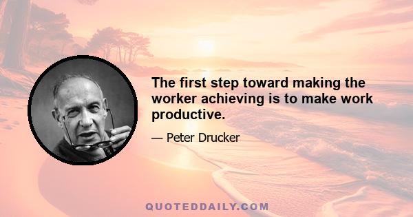 The first step toward making the worker achieving is to make work productive.