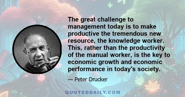 The great challenge to management today is to make productive the tremendous new resource, the knowledge worker. This, rather than the productivity of the manual worker, is the key to economic growth and economic