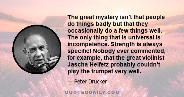 The great mystery isn't that people do things badly but that they occasionally do a few things well. The only thing that is universal is incompetence. Strength is always specific! Nobody ever commented, for example,