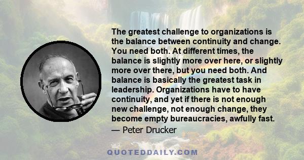 The greatest challenge to organizations is the balance between continuity and change. You need both. At different times, the balance is slightly more over here, or slightly more over there, but you need both. And