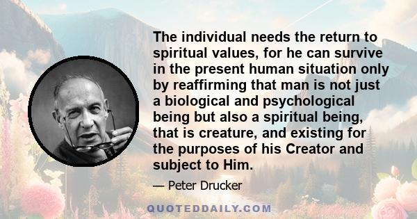 The individual needs the return to spiritual values, for he can survive in the present human situation only by reaffirming that man is not just a biological and psychological being but also a spiritual being, that is