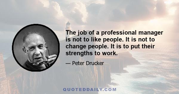 The job of a professional manager is not to like people. It is not to change people. It is to put their strengths to work.