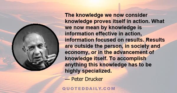 The knowledge we now consider knowledge proves itself in action. What we now mean by knowledge is information effective in action, information focused on results. Results are outside the person, in society and economy,