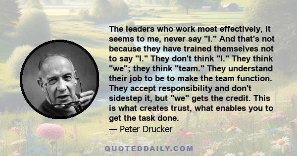 The leaders who work most effectively, it seems to me, never say I. And that's not because they have trained themselves not to say I. They don't think I. They think we; they think team. They understand their job to be