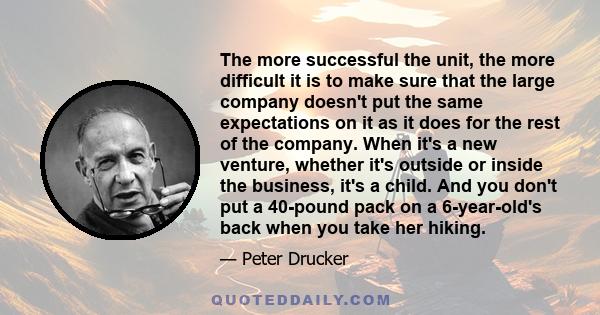 The more successful the unit, the more difficult it is to make sure that the large company doesn't put the same expectations on it as it does for the rest of the company. When it's a new venture, whether it's outside or 