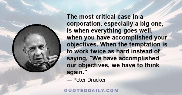 The most critical case in a corporation, especially a big one, is when everything goes well, when you have accomplished your objectives. When the temptation is to work twice as hard instead of saying, We have