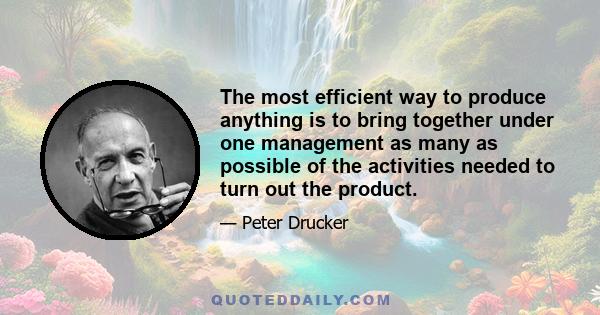 The most efficient way to produce anything is to bring together under one management as many as possible of the activities needed to turn out the product.