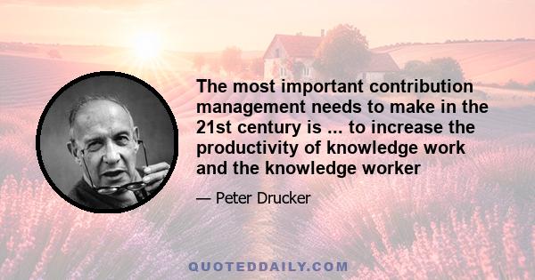 The most important contribution management needs to make in the 21st century is ... to increase the productivity of knowledge work and the knowledge worker