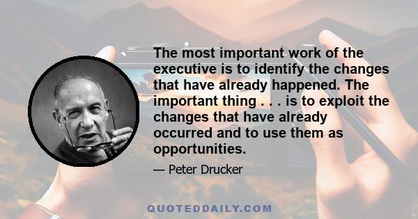 The most important work of the executive is to identify the changes that have already happened. The important thing . . . is to exploit the changes that have already occurred and to use them as opportunities.