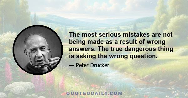 The most serious mistakes are not being made as a result of wrong answers. The true dangerous thing is asking the wrong question.