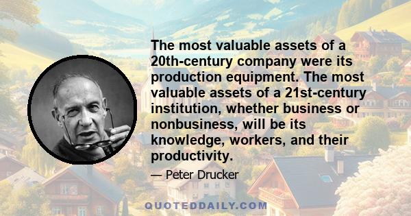 The most valuable assets of a 20th-century company were its production equipment. The most valuable assets of a 21st-century institution, whether business or nonbusiness, will be its knowledge, workers, and their