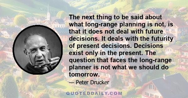 The next thing to be said about what long-range planning is not, is that it does not deal with future decisions. It deals with the futurity of present decisions. Decisions exist only in the present. The question that