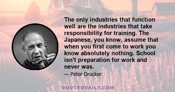 The only industries that function well are the industries that take responsibility for training. The Japanese, you know, assume that when you first come to work you know absolutely nothing. School isn't preparation for