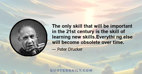 The only skill that will be important in the 21st century is the skill of learning new skills.Everythi ng else will become obsolete over time.