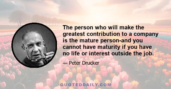 The person who will make the greatest contribution to a company is the mature person-and you cannot have maturity if you have no life or interest outside the job.